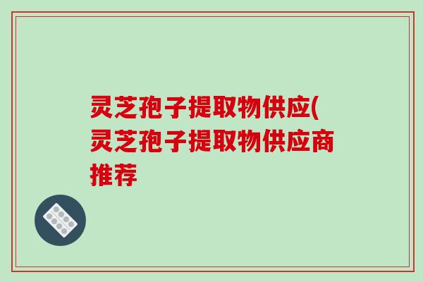 灵芝孢子提取物供应(灵芝孢子提取物供应商推荐