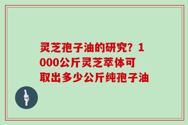 灵芝孢子油的研究?1000公斤灵芝萃体可取出多少公斤纯孢子油
