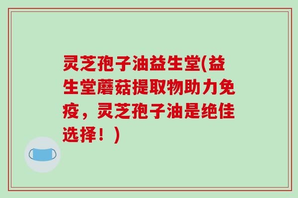 灵芝孢子油益生堂(益生堂蘑菇提取物助力免疫，灵芝孢子油是绝佳选择！)