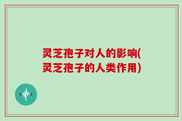 灵芝孢子对人的影响(灵芝孢子的人类作用)