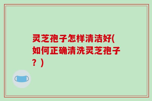 灵芝孢子怎样清洁好(如何正确清洗灵芝孢子?)