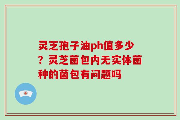 灵芝孢子油ph值多少？灵芝菌包内无实体菌种的菌包有问题吗