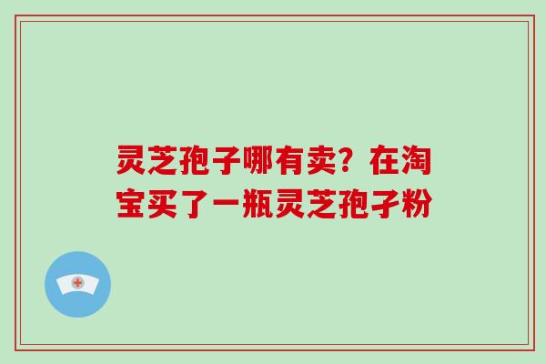灵芝孢子哪有卖?在淘宝买了一瓶灵芝孢孑粉