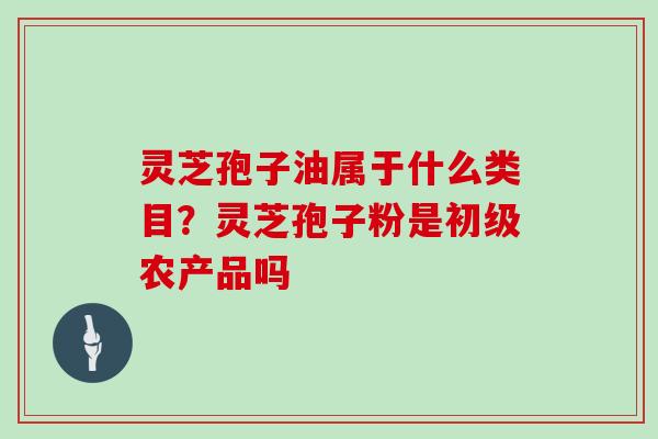 灵芝孢子油属于什么类目?灵芝孢子粉是初级农产品吗