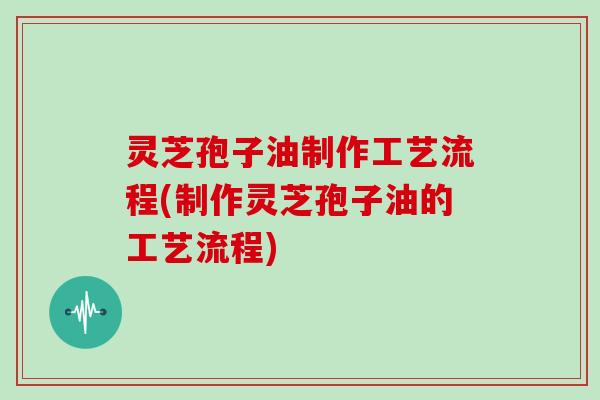 灵芝孢子油制作工艺流程(制作灵芝孢子油的工艺流程)