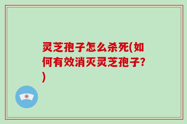 灵芝孢子怎么杀死(如何有效消灭灵芝孢子？)