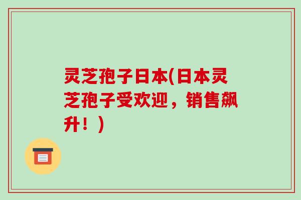 灵芝孢子日本(日本灵芝孢子受欢迎,销售飙升!)