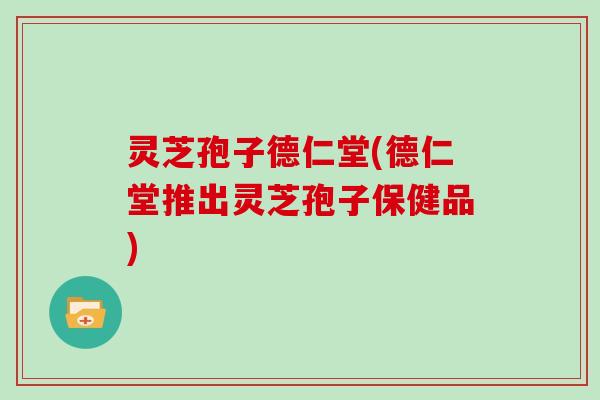 灵芝孢子德仁堂(德仁堂推出灵芝孢子保健品)