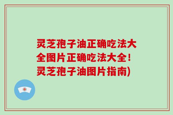 灵芝孢子油正确吃法大全图片正确吃法大全!灵芝孢子油图片指南)
