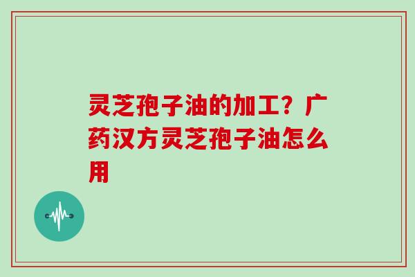 灵芝孢子油的加工?广药汉方灵芝孢子油怎么用