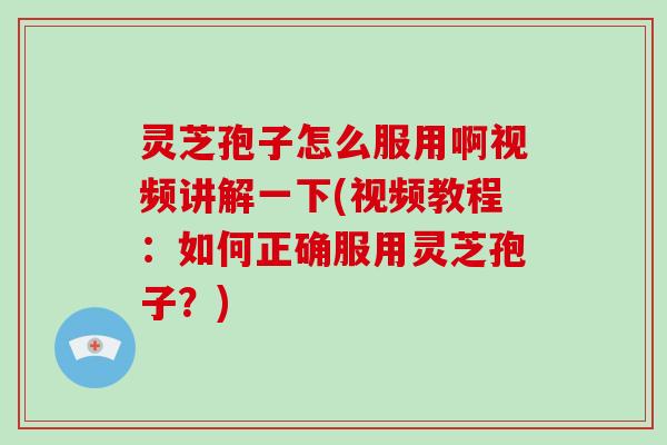 灵芝孢子怎么服用啊视频讲解一下(视频教程：如何正确服用灵芝孢子？)