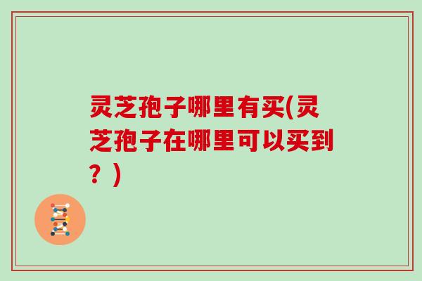 灵芝孢子哪里有买(灵芝孢子在哪里可以买到？)