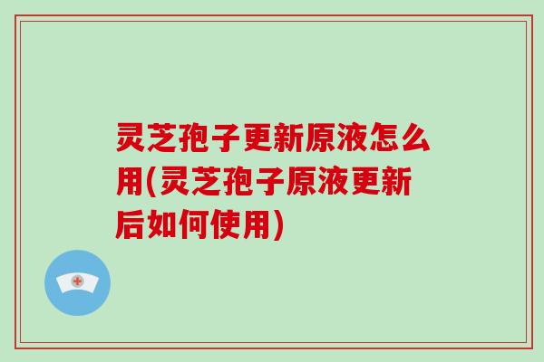 灵芝孢子更新原液怎么用(灵芝孢子原液更新后如何使用)