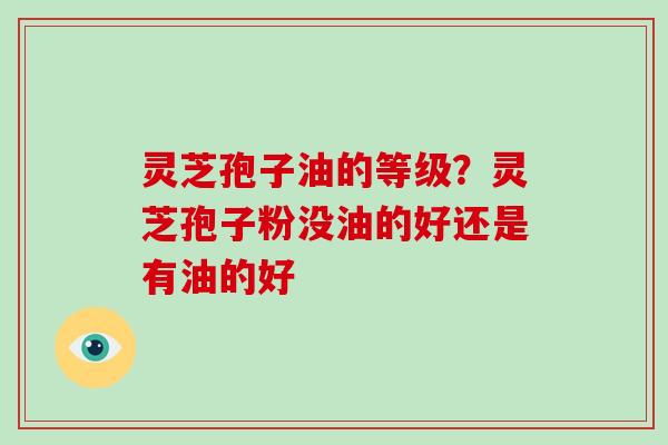 灵芝孢子油的等级?灵芝孢子粉没油的好还是有油的好