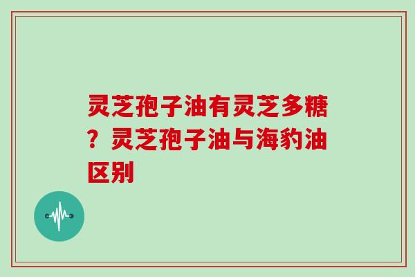 灵芝孢子油有灵芝多糖?灵芝孢子油与海豹油区别