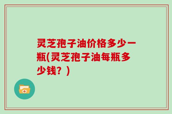 灵芝孢子油价格多少一瓶(灵芝孢子油每瓶多少钱？)