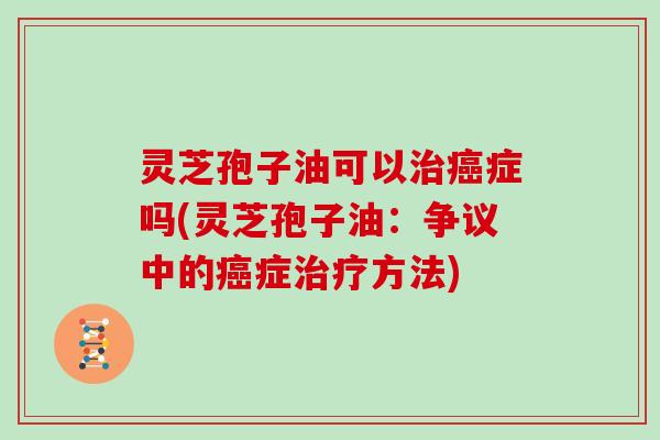 灵芝孢子油可以治癌症吗(灵芝孢子油:争议中的癌症治疗方法)