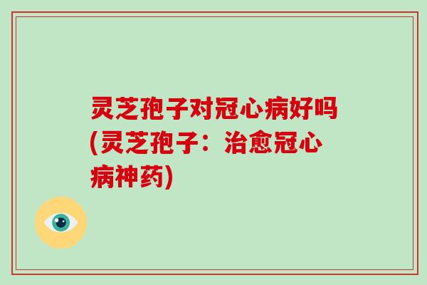 灵芝孢子对冠心病好吗(灵芝孢子:治愈冠心病神药)