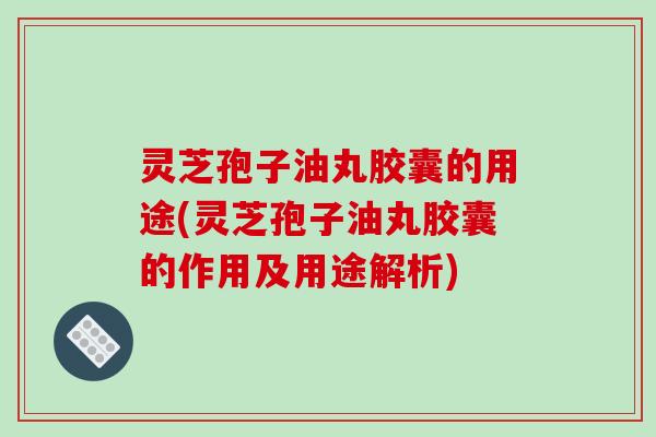 灵芝孢子油丸胶囊的用途(灵芝孢子油丸胶囊的作用及用途解析)