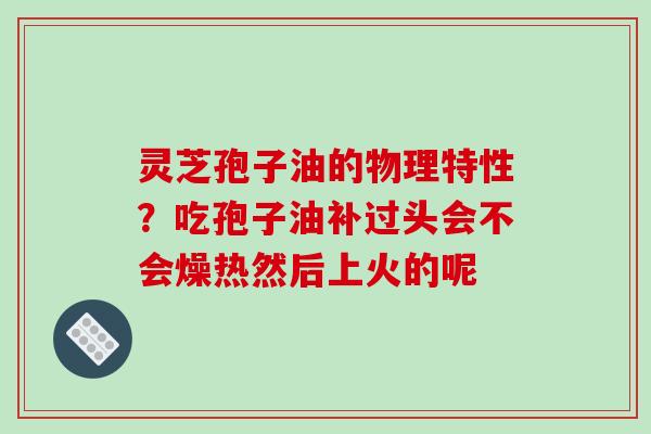 灵芝孢子油的物理特性？吃孢子油补过头会不会燥热然后上火的呢