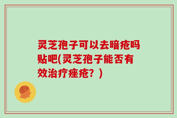 灵芝孢子可以去暗疮吗贴吧(灵芝孢子能否有效治疗痤疮?)