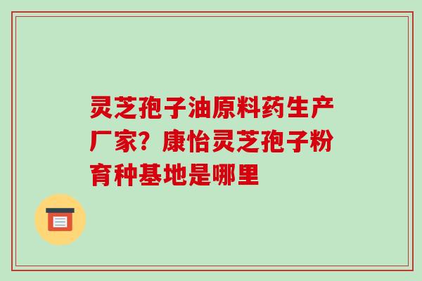灵芝孢子油原料药生产厂家?康怡灵芝孢子粉育种基地是哪里