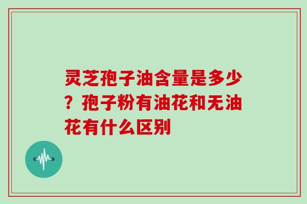 灵芝孢子油含量是多少?孢子粉有油花和无油花有什么区别