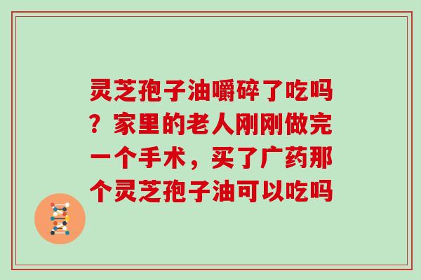 灵芝孢子油嚼碎了吃吗？家里的老人刚刚做完一个手术，买了广药那个灵芝孢子油可以吃吗