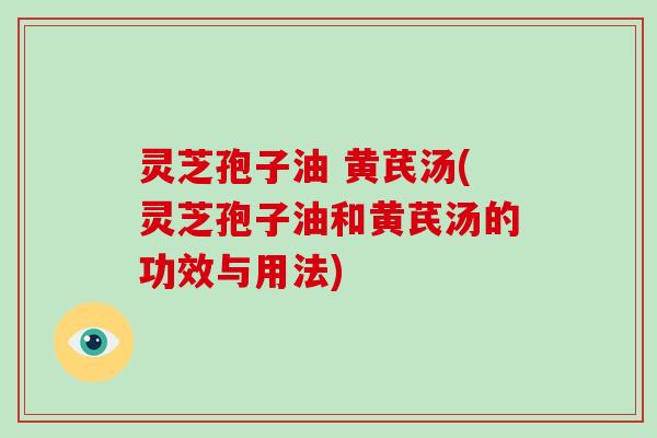 灵芝孢子油 黄芪汤(灵芝孢子油和黄芪汤的功效与用法)