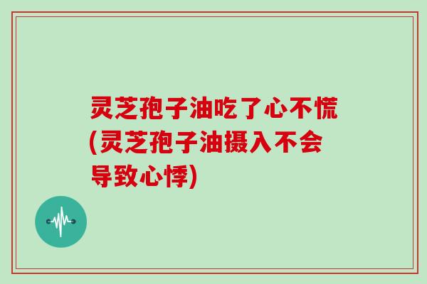 灵芝孢子油吃了心不慌(灵芝孢子油摄入不会导致心悸)