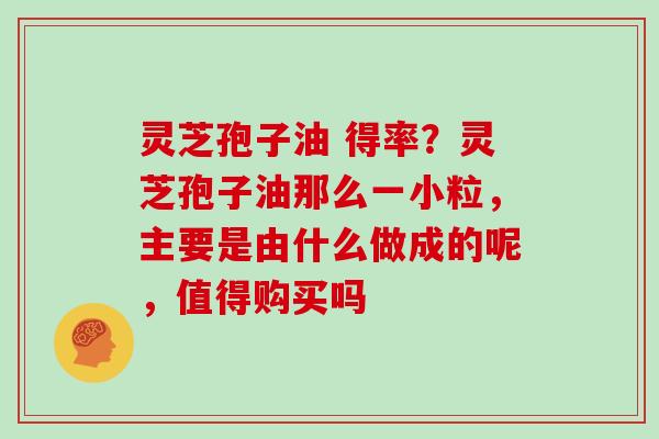 灵芝孢子油 得率?灵芝孢子油那么一小粒,主要是由什么做成的呢,值得购买吗