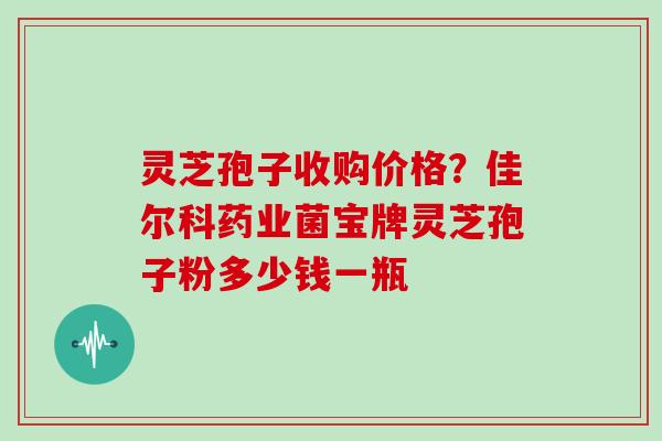 灵芝孢子收购价格?佳尔科药业菌宝牌灵芝孢子粉多少钱一瓶
