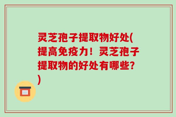 灵芝孢子提取物好处(提高免疫力！灵芝孢子提取物的好处有哪些？)