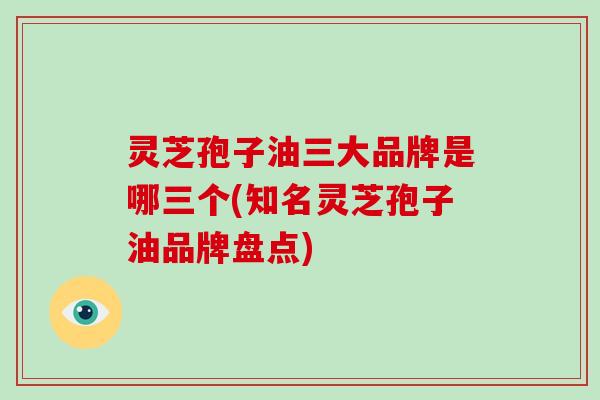 灵芝孢子油三大品牌是哪三个(知名灵芝孢子油品牌盘点)
