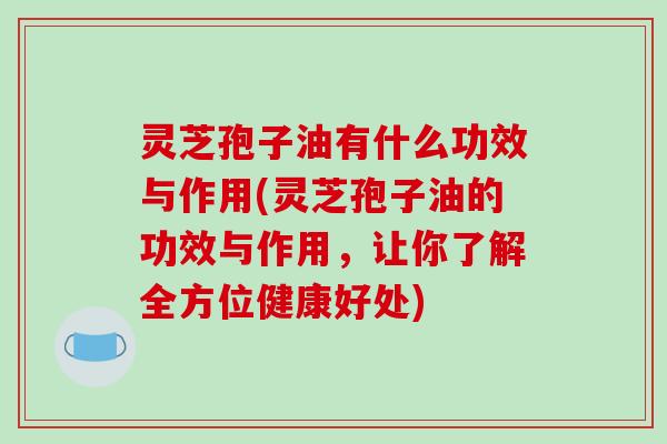 灵芝孢子油有什么功效与作用(灵芝孢子油的功效与作用,让你了解全方位健康好处)
