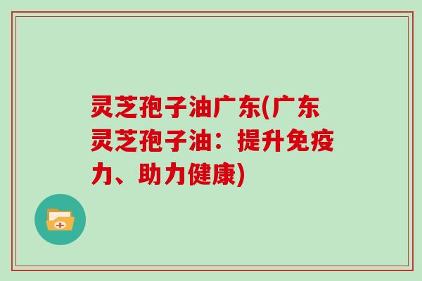 灵芝孢子油广东(广东灵芝孢子油：提升免疫力、助力健康)