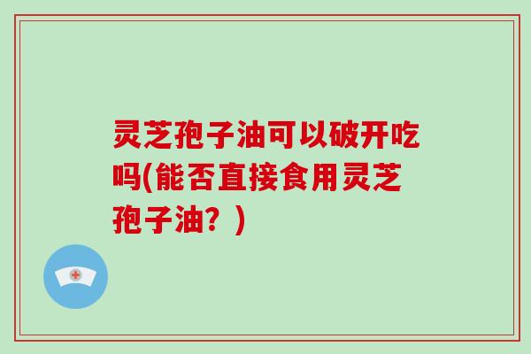 灵芝孢子油可以破开吃吗(能否直接食用灵芝孢子油?)
