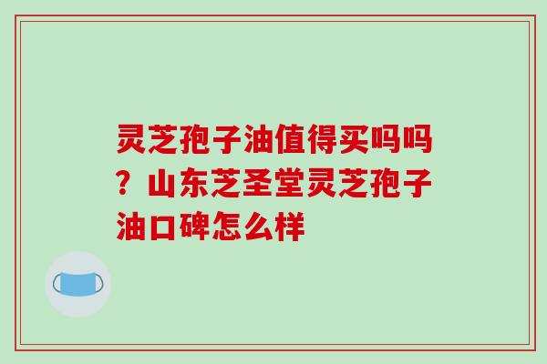 灵芝孢子油值得买吗吗?山东芝圣堂灵芝孢子油口碑怎么样