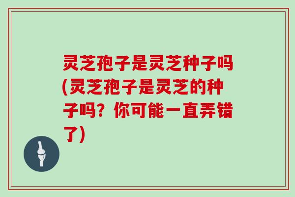 灵芝孢子是灵芝种子吗(灵芝孢子是灵芝的种子吗?你可能一直弄错了)