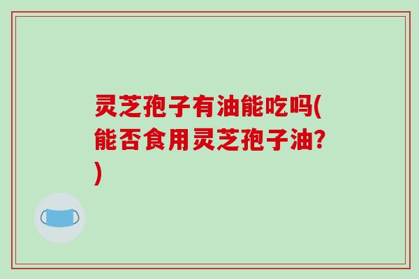 灵芝孢子有油能吃吗(能否食用灵芝孢子油?)