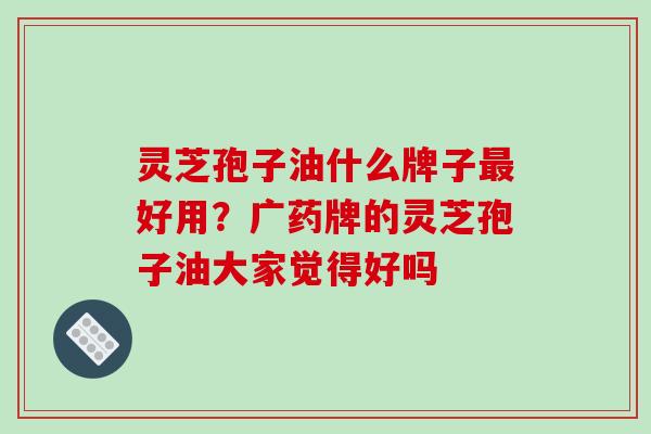灵芝孢子油什么牌子最好用?广药牌的灵芝孢子油大家觉得好吗
