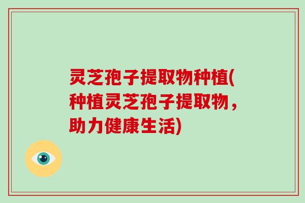 灵芝孢子提取物种植(种植灵芝孢子提取物,助力健康生活)