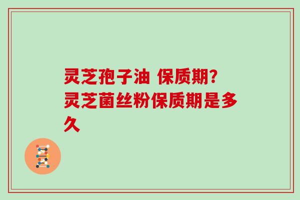 灵芝孢子油 保质期？灵芝菌丝粉保质期是多久