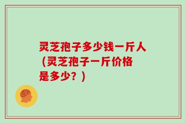 灵芝孢子多少钱一斤人 (灵芝孢子一斤价格是多少?)