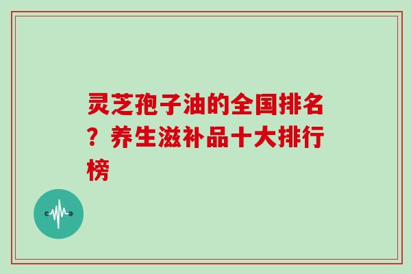 灵芝孢子油的全国排名?养生滋补品十大排行榜