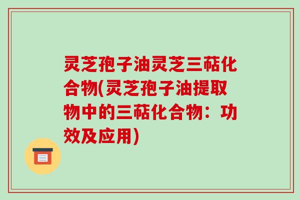 灵芝孢子油灵芝三萜化合物(灵芝孢子油提取物中的三萜化合物:功效及应用)