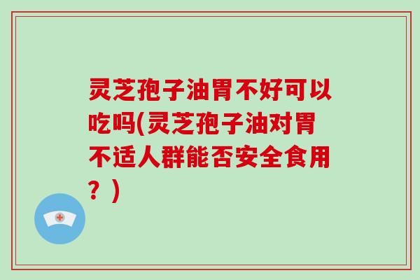灵芝孢子油胃不好可以吃吗(灵芝孢子油对胃不适人群能否安全食用?)