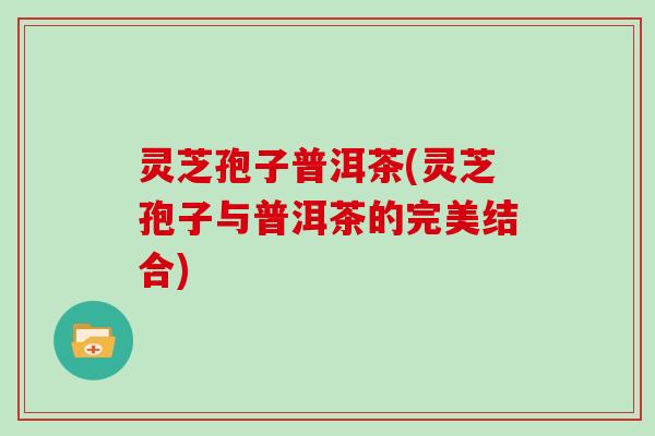 灵芝孢子普洱茶(灵芝孢子与普洱茶的完美结合)
