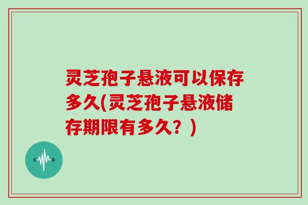 灵芝孢子悬液可以保存多久(灵芝孢子悬液储存期限有多久?)