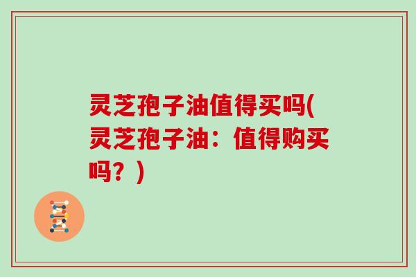 灵芝孢子油值得买吗(灵芝孢子油:值得购买吗?)